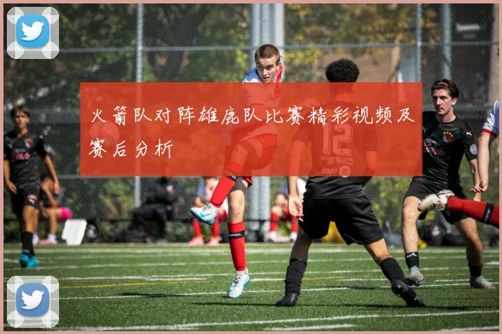 火箭队对阵雄鹿队比赛精彩视频及赛后分析