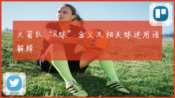 火箭队“R球”含义及相关球迷用语解释