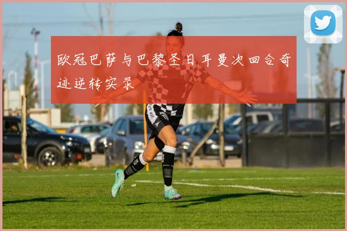 欧冠巴萨与巴黎圣日耳曼次回合奇迹逆转实录